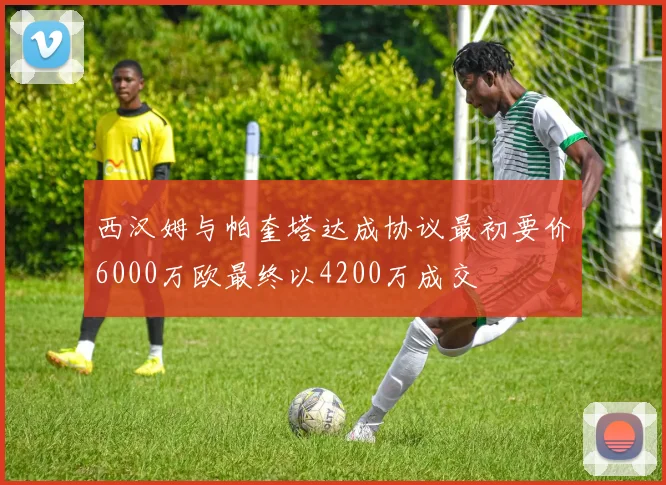 西汉姆与帕奎塔达成协议最初要价6000万欧最终以4200万成交