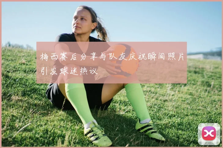 梅西赛后分享与队友庆祝瞬间照片引发球迷热议