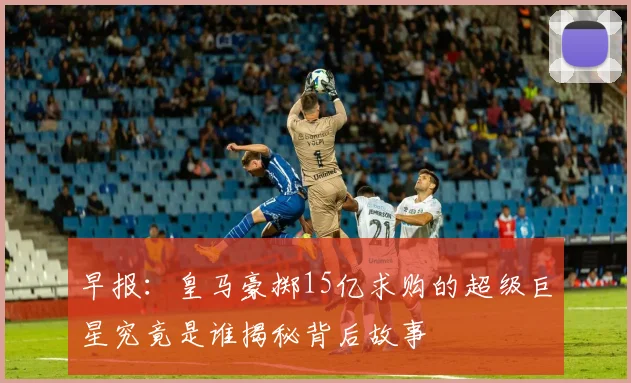 早报：皇马豪掷15亿求购的超级巨星究竟是谁揭秘背后故事