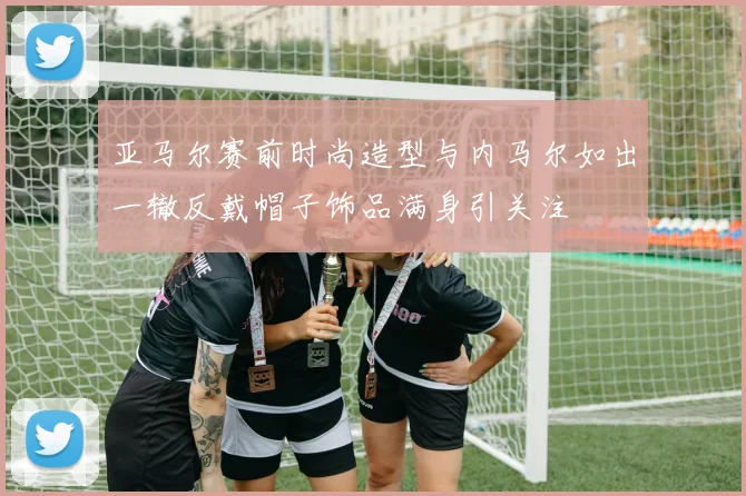 亚马尔赛前时尚造型与内马尔如出一辙反戴帽子饰品满身引关注