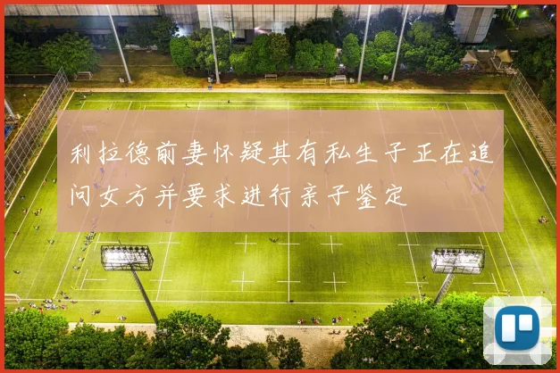 利拉德前妻怀疑其有私生子正在追问女方并要求进行亲子鉴定