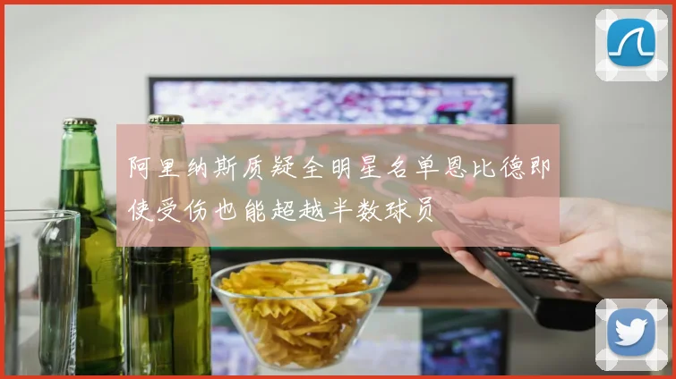 阿里纳斯质疑全明星名单恩比德即使受伤也能超越半数球员