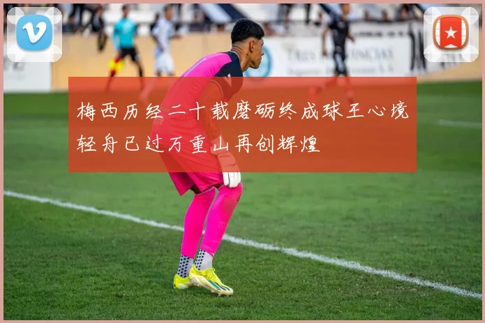 梅西历经二十载磨砺终成球王心境轻舟已过万重山再创辉煌