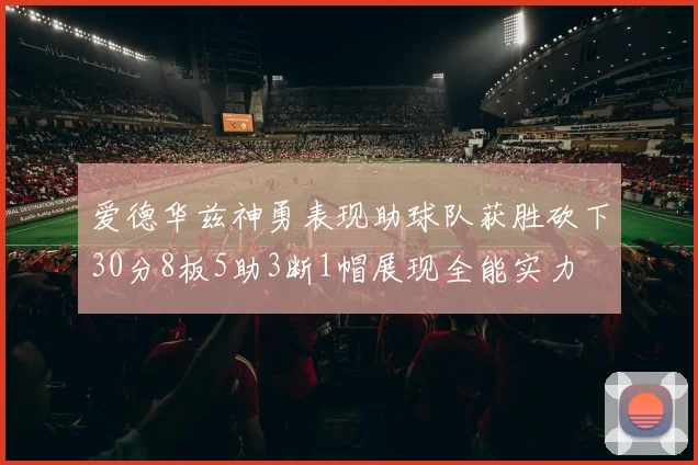 爱德华兹神勇表现助球队获胜砍下30分8板5助3断1帽展现全能实力