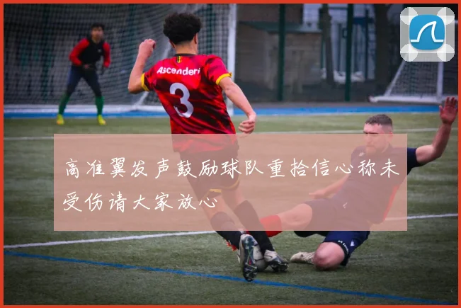 高准翼发声鼓励球队重拾信心称未受伤请大家放心