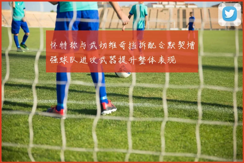 怀特称与武切维奇挡拆配合默契增强球队进攻武器提升整体表现