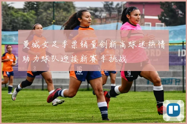 曼城女足季票销量创新高球迷热情助力球队迎接新赛季挑战
