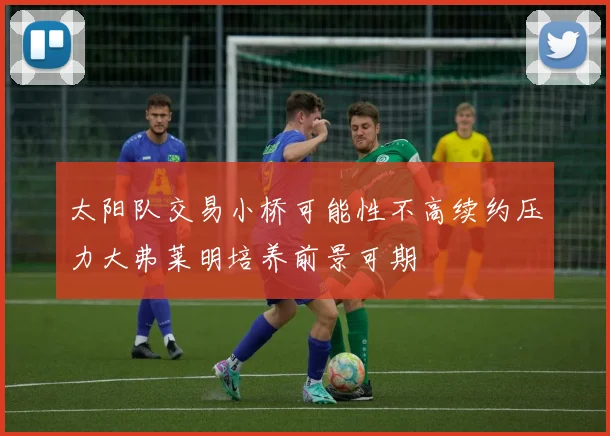 太阳队交易小桥可能性不高续约压力大弗莱明培养前景可期