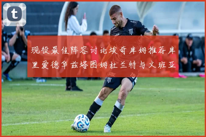 现役最佳阵容讨论埃奇库姆推荐库里爱德华兹塔图姆杜兰特与文班亚马