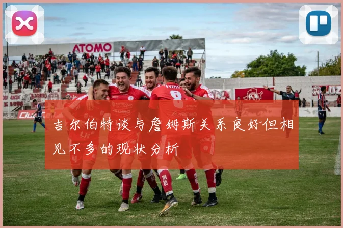 吉尔伯特谈与詹姆斯关系良好但相见不多的现状分析