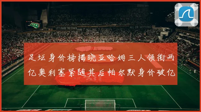 足坛身价榜揭晓亚哈姆三人领衔两亿奥利塞紧随其后帕尔默身价破亿