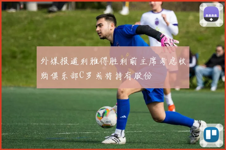 外媒报道利雅得胜利前主席考虑收购俱乐部C罗或将持有股份