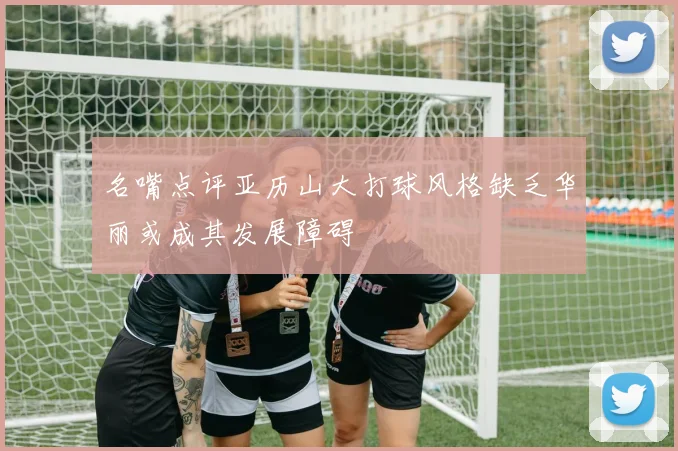 名嘴点评亚历山大打球风格缺乏华丽或成其发展障碍
