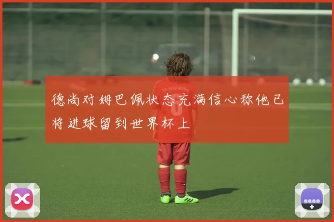 德尚对姆巴佩状态充满信心称他已将进球留到世界杯上