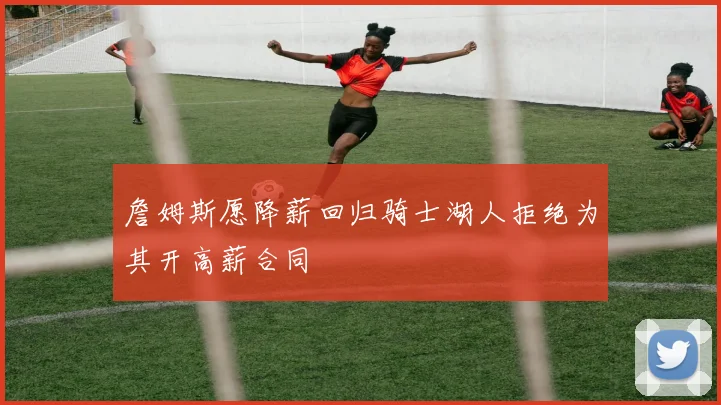 詹姆斯愿降薪回归骑士湖人拒绝为其开高薪合同