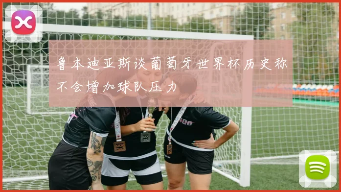 鲁本迪亚斯谈葡萄牙世界杯历史称不会增加球队压力