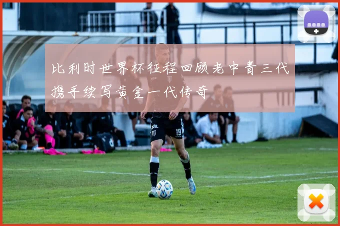 比利时世界杯征程回顾老中青三代携手续写黄金一代传奇
