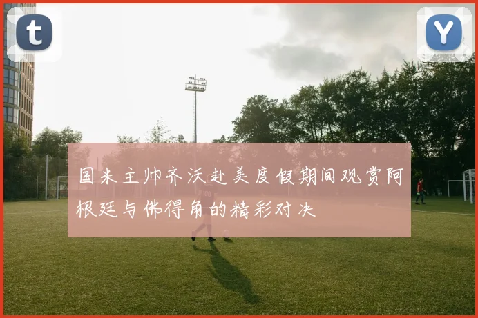 国米主帅齐沃赴美度假期间观赏阿根廷与佛得角的精彩对决