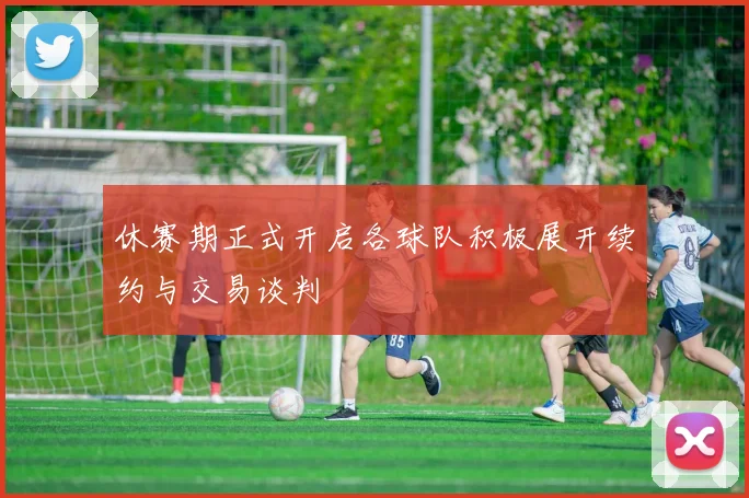 休赛期正式开启各球队积极展开续约与交易谈判