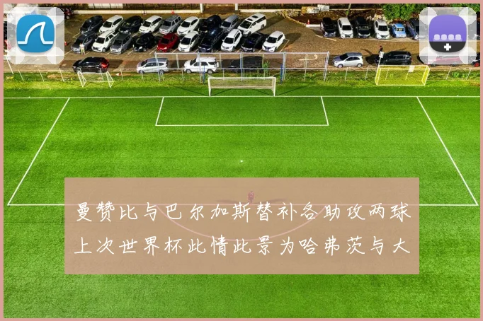 曼赞比与巴尔加斯替补各助攻两球上次世界杯此情此景为哈弗茨与大菲尔