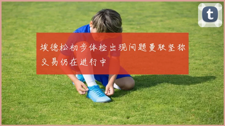 埃德松初步体检出现问题曼联坚称交易仍在进行中