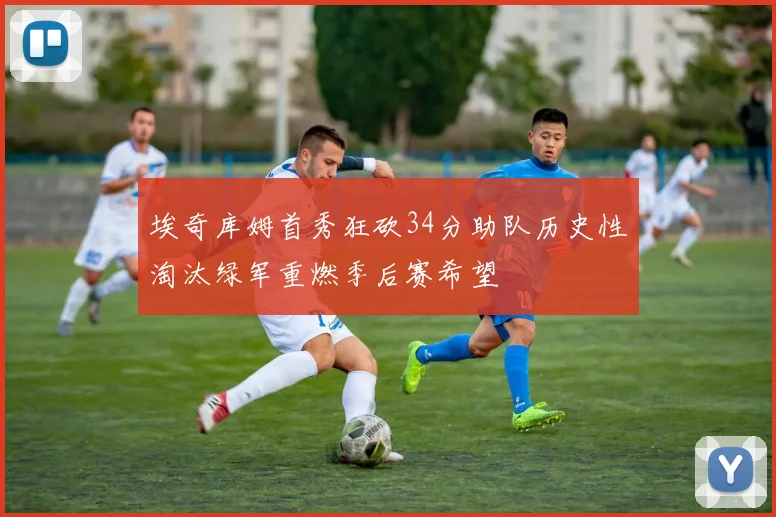 埃奇库姆首秀狂砍34分助队历史性淘汰绿军重燃季后赛希望